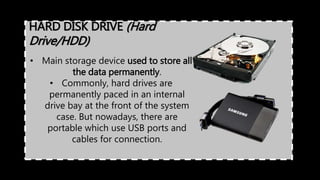 HARD DISK DRIVE (Hard
Drive/HDD)
• Main storage device used to store all
the data permanently.
• Commonly, hard drives are
permanently paced in an internal
drive bay at the front of the system
case. But nowadays, there are
portable which use USB ports and
cables for connection.
 