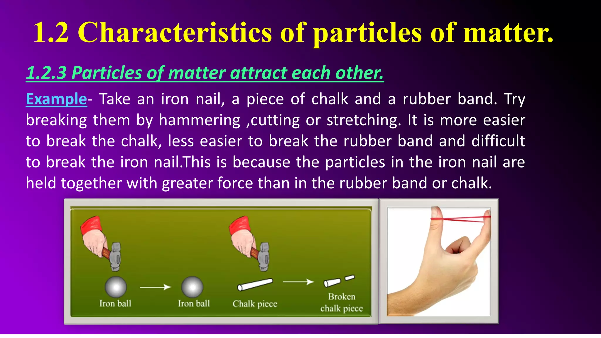 1.2 Characteristics of particles of matter.
1.2.3 Particles of matter attract each other.
Example- Take an iron nail, a piece of chalk and a rubber band. Try
breaking them by hammering ,cutting or stretching. It is more easier
to break the chalk, less easier to break the rubber band and difficult
to break the iron nail.This is because the particles in the iron nail are
held together with greater force than in the rubber band or chalk.
 