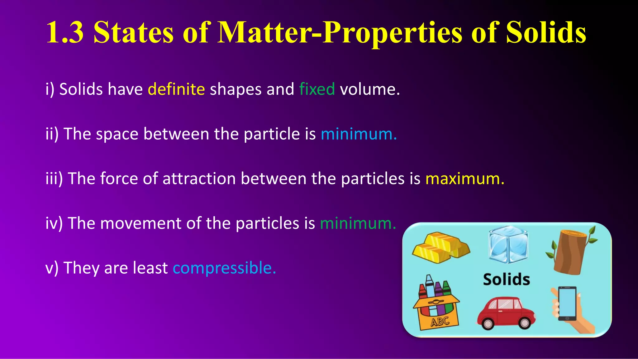 1.3 States of Matter-Properties of Solids
i) Solids have definite shapes and fixed volume.
ii) The space between the particle is minimum.
iii) The force of attraction between the particles is maximum.
iv) The movement of the particles is minimum.
v) They are least compressible.
 