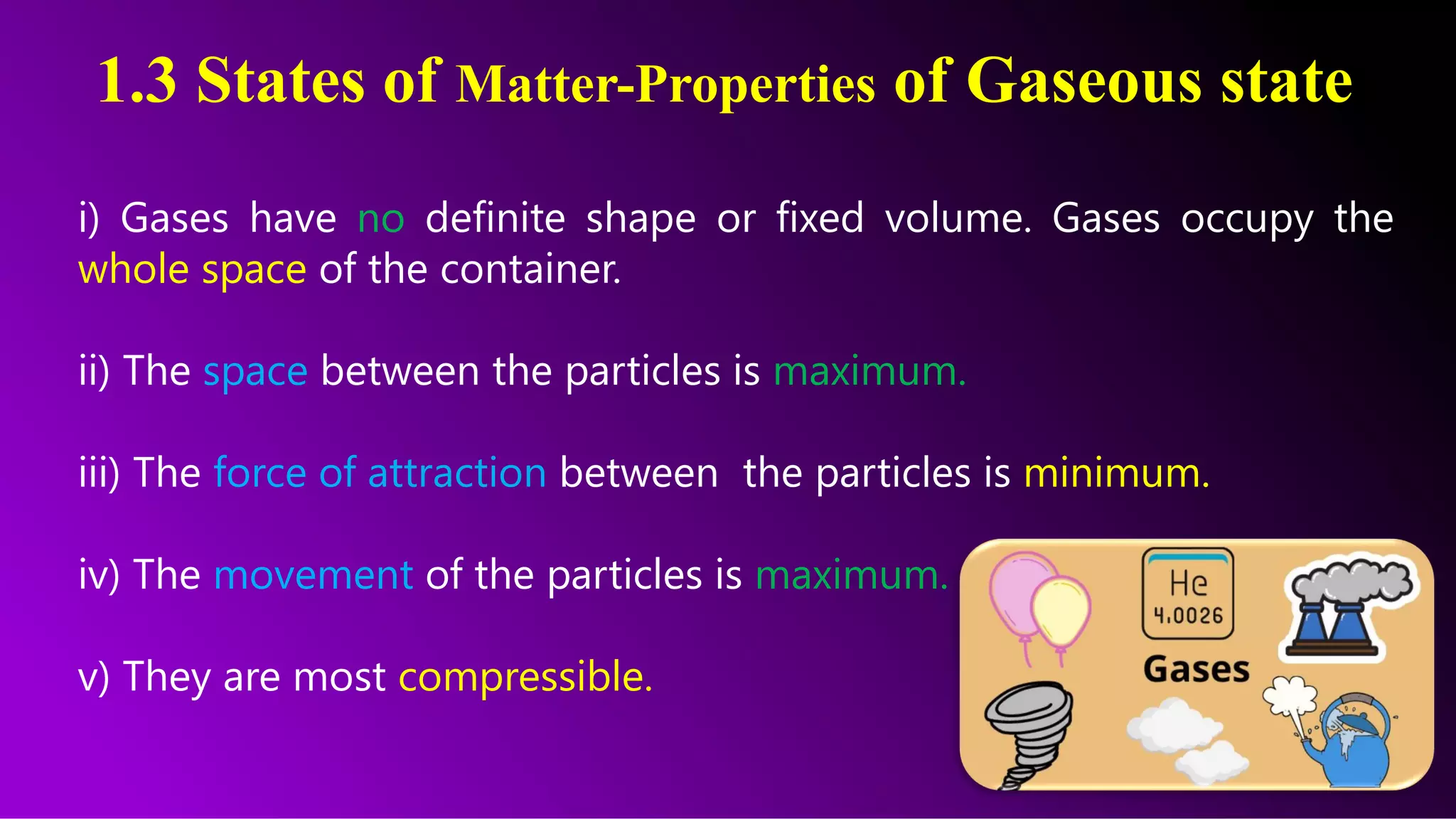 1.3 States of Matter-Properties of Gaseous state
i) Gases have no definite shape or fixed volume. Gases occupy the
whole space of the container.
ii) The space between the particles is maximum.
iii) The force of attraction between the particles is minimum.
iv) The movement of the particles is maximum.
v) They are most compressible.
 