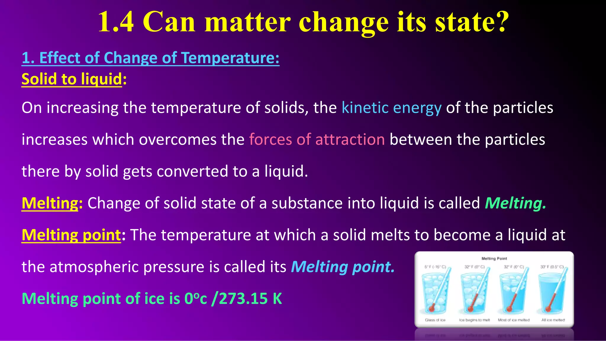 1.4 Can matter change its state?
1. Effect of Change of Temperature:
Solid to liquid:
On increasing the temperature of solids, the kinetic energy of the particles
increases which overcomes the forces of attraction between the particles
there by solid gets converted to a liquid.
Melting: Change of solid state of a substance into liquid is called Melting.
Melting point: The temperature at which a solid melts to become a liquid at
the atmospheric pressure is called its Melting point.
Melting point of ice is 0oc /273.15 K
 