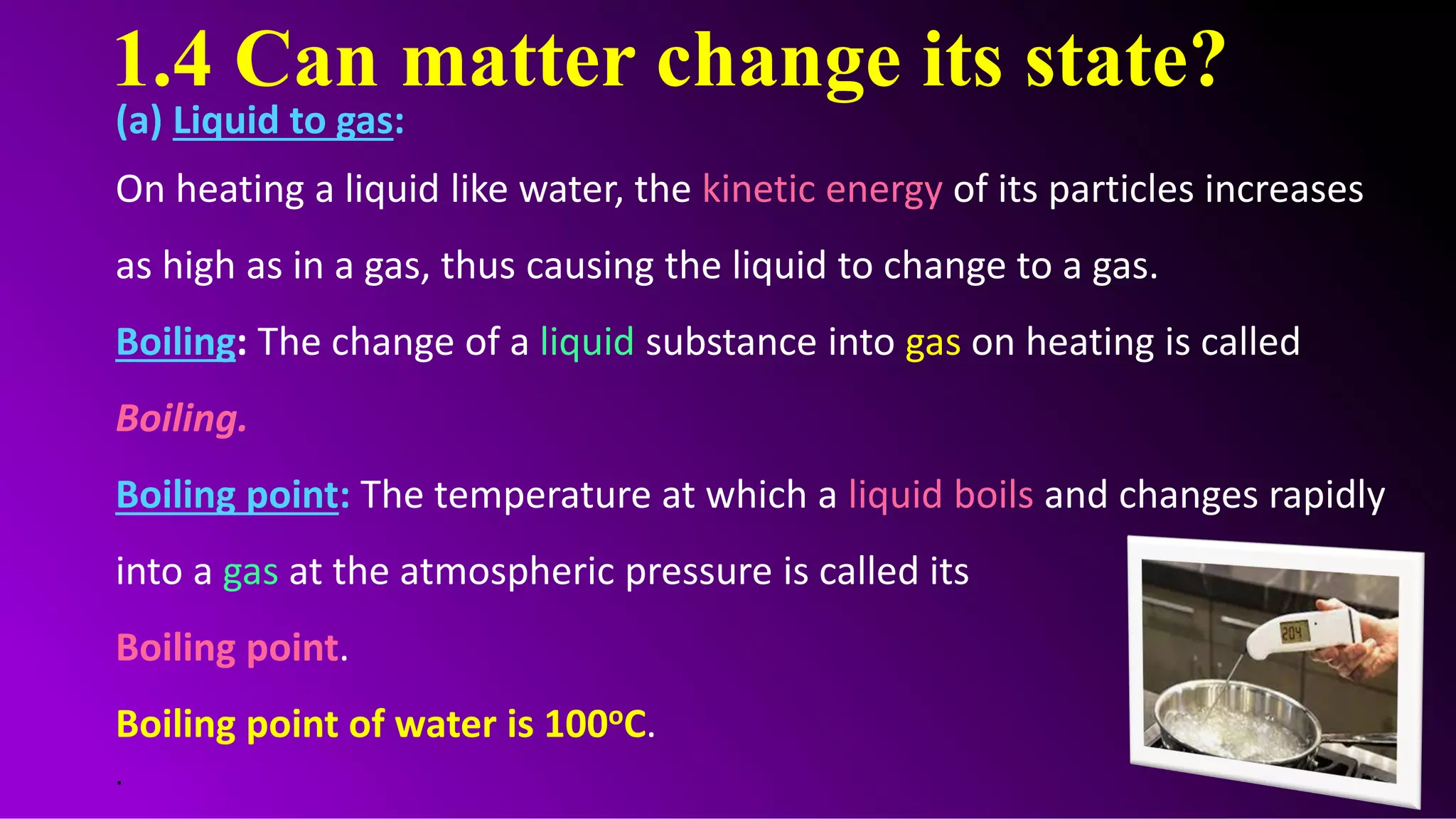 1.4 Can matter change its state?
(a) Liquid to gas:
On heating a liquid like water, the kinetic energy of its particles increases
as high as in a gas, thus causing the liquid to change to a gas.
Boiling: The change of a liquid substance into gas on heating is called
Boiling.
Boiling point: The temperature at which a liquid boils and changes rapidly
into a gas at the atmospheric pressure is called its
Boiling point.
Boiling point of water is 100oC.
.
 