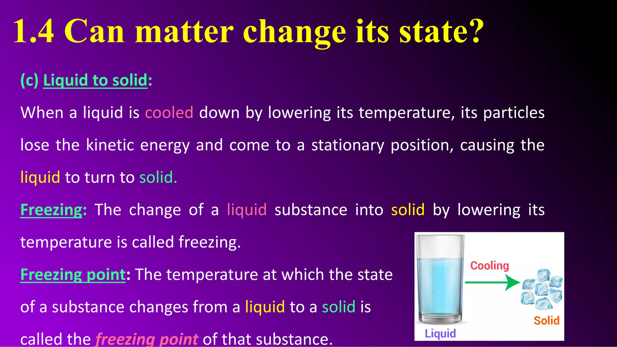 1.4 Can matter change its state?
(c) Liquid to solid:
When a liquid is cooled down by lowering its temperature, its particles
lose the kinetic energy and come to a stationary position, causing the
liquid to turn to solid.
Freezing: The change of a liquid substance into solid by lowering its
temperature is called freezing.
Freezing point: The temperature at which the state
of a substance changes from a liquid to a solid is
called the freezing point of that substance.
 
