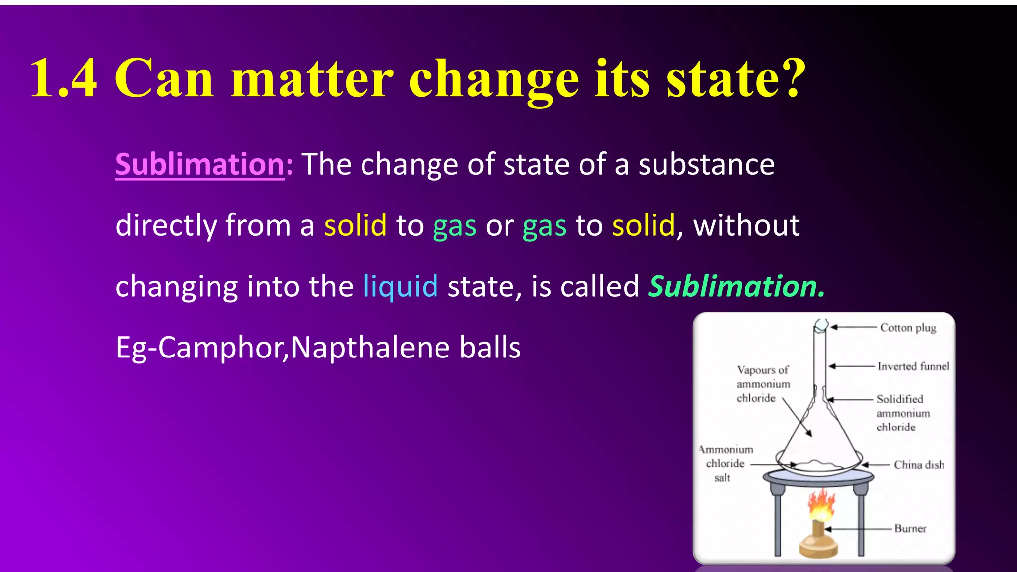 1.4 Can matter change its state?
Sublimation: The change of state of a substance
directly from a solid to gas or gas to solid, without
changing into the liquid state, is called Sublimation.
Eg-Camphor,Napthalene balls
 