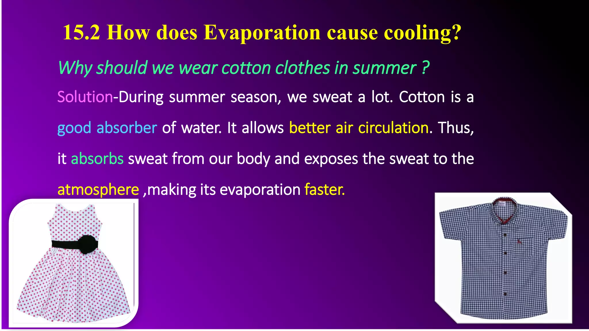 Why should we wear cotton clothes in summer ?
Solution-During summer season, we sweat a lot. Cotton is a
good absorber of water. It allows better air circulation. Thus,
it absorbs sweat from our body and exposes the sweat to the
atmosphere ,making its evaporation faster.
15.2 How does Evaporation cause cooling?
 