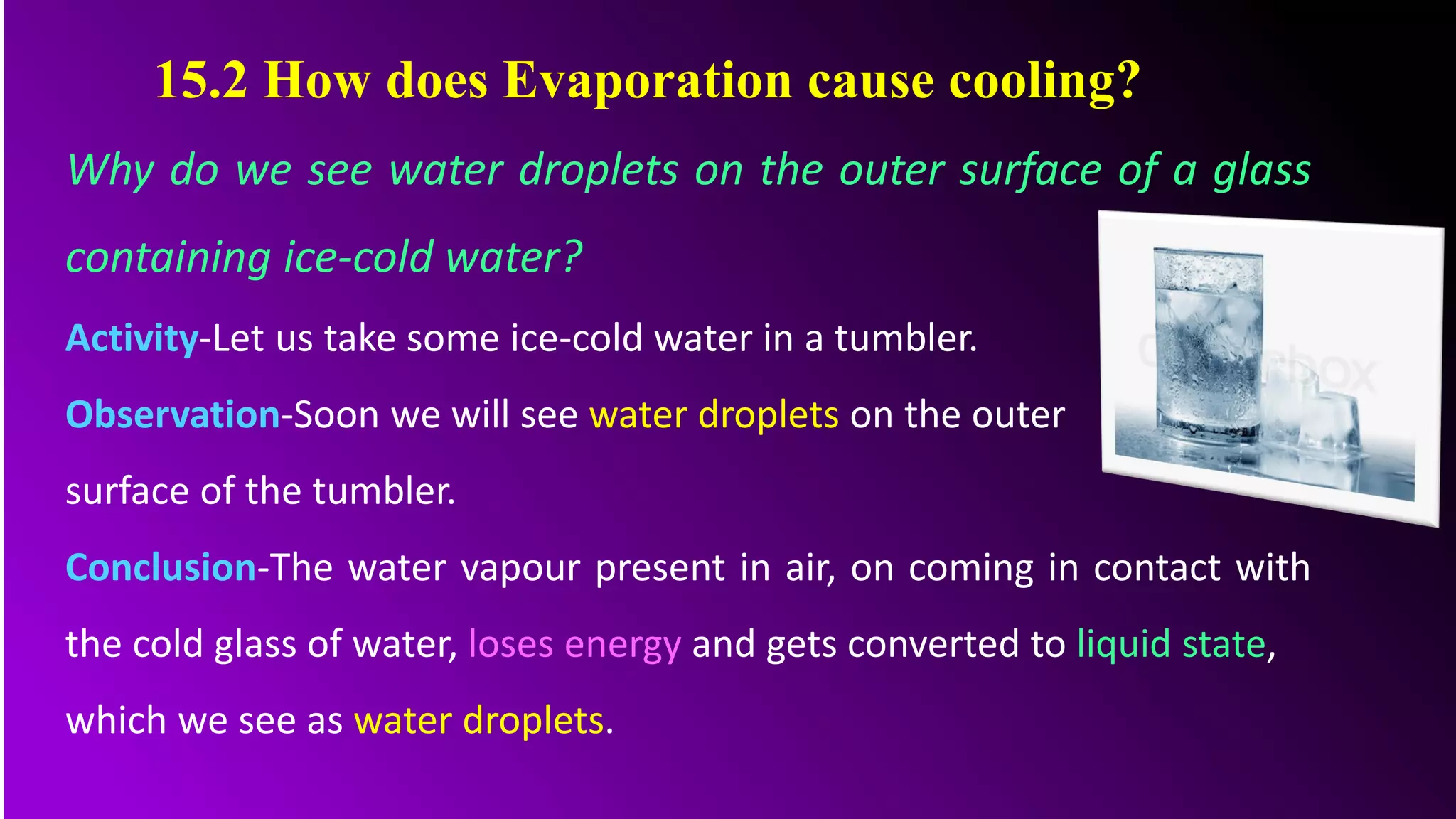 Why do we see water droplets on the outer surface of a glass
containing ice-cold water?
Activity-Let us take some ice-cold water in a tumbler.
Observation-Soon we will see water droplets on the outer
surface of the tumbler.
Conclusion-The water vapour present in air, on coming in contact with
the cold glass of water, loses energy and gets converted to liquid state,
which we see as water droplets.
15.2 How does Evaporation cause cooling?
 