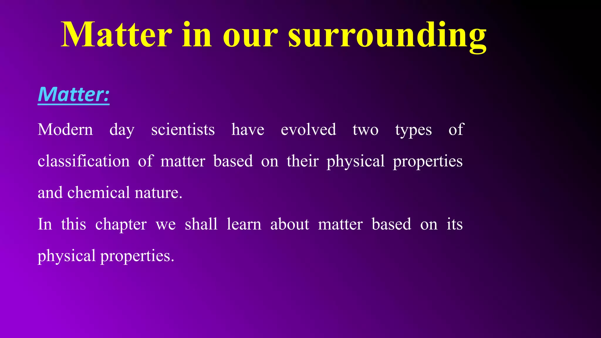 Matter in our surrounding
Matter:
Modern day scientists have evolved two types of
classification of matter based on their physical properties
and chemical nature.
In this chapter we shall learn about matter based on its
physical properties.
 