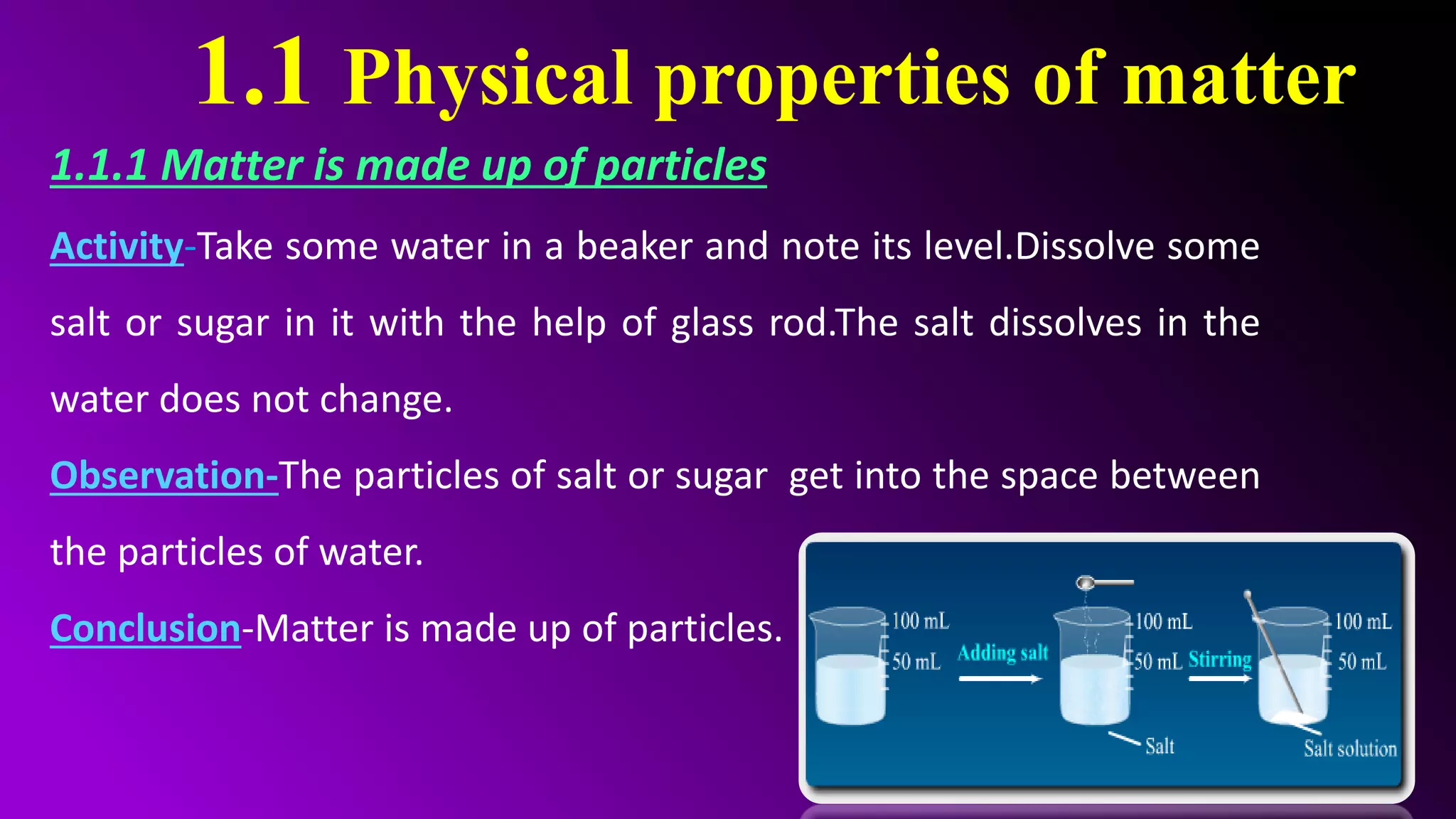 1.1 Physical properties of matter
1.1.1 Matter is made up of particles
Activity-Take some water in a beaker and note its level.Dissolve some
salt or sugar in it with the help of glass rod.The salt dissolves in the
water does not change.
Observation-The particles of salt or sugar get into the space between
the particles of water.
Conclusion-Matter is made up of particles.
 