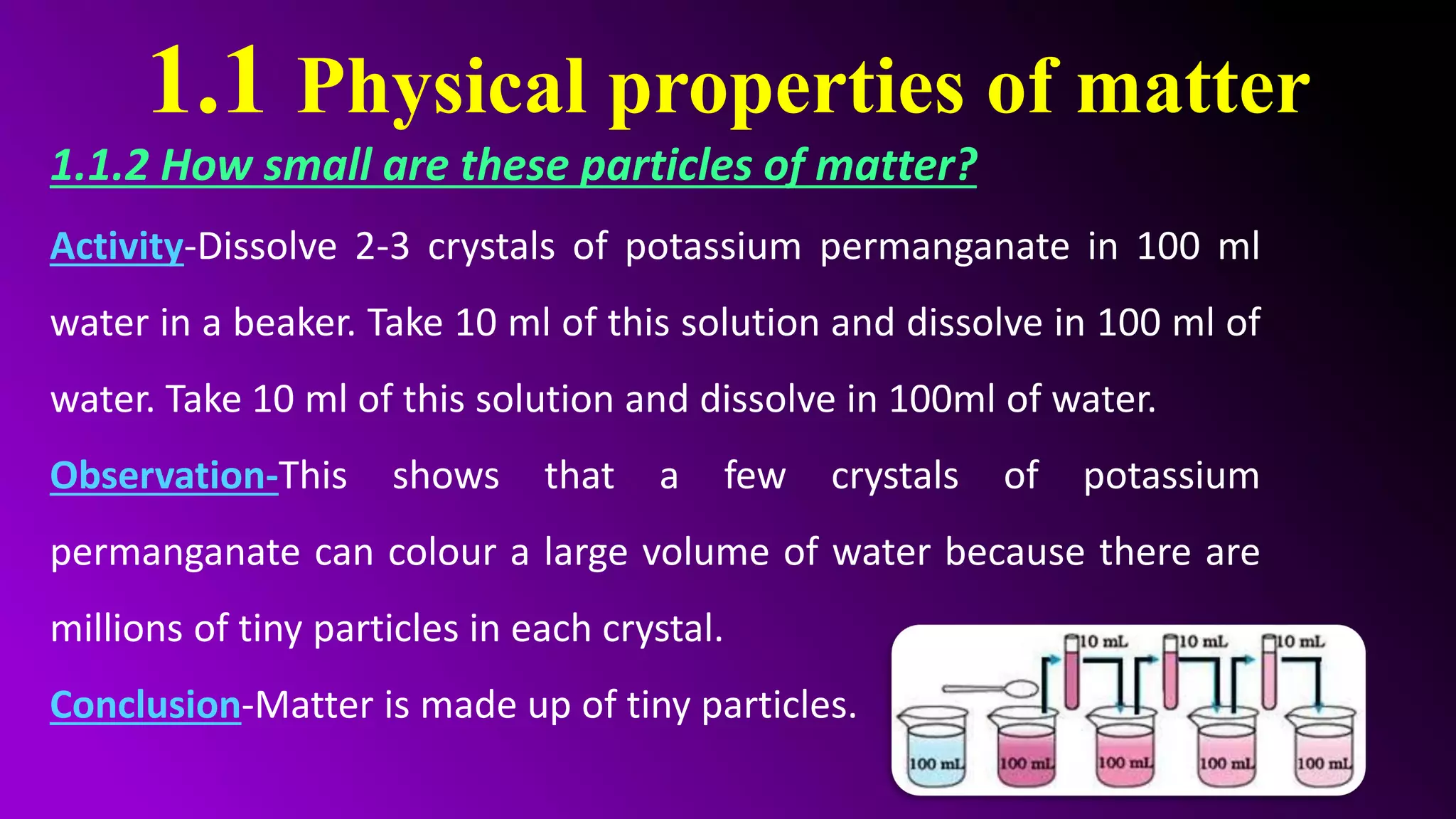 1.1 Physical properties of matter
1.1.2 How small are these particles of matter?
Activity-Dissolve 2-3 crystals of potassium permanganate in 100 ml
water in a beaker. Take 10 ml of this solution and dissolve in 100 ml of
water. Take 10 ml of this solution and dissolve in 100ml of water.
Observation-This shows that a few crystals of potassium
permanganate can colour a large volume of water because there are
millions of tiny particles in each crystal.
Conclusion-Matter is made up of tiny particles.
 