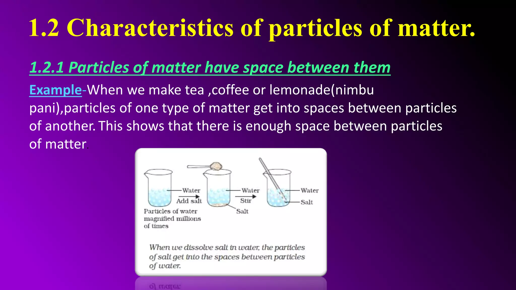 1.2 Characteristics of particles of matter.
1.2.1 Particles of matter have space between them
Example-When we make tea ,coffee or lemonade(nimbu
pani),particles of one type of matter get into spaces between particles
of another. This shows that there is enough space between particles
of matter.
 
