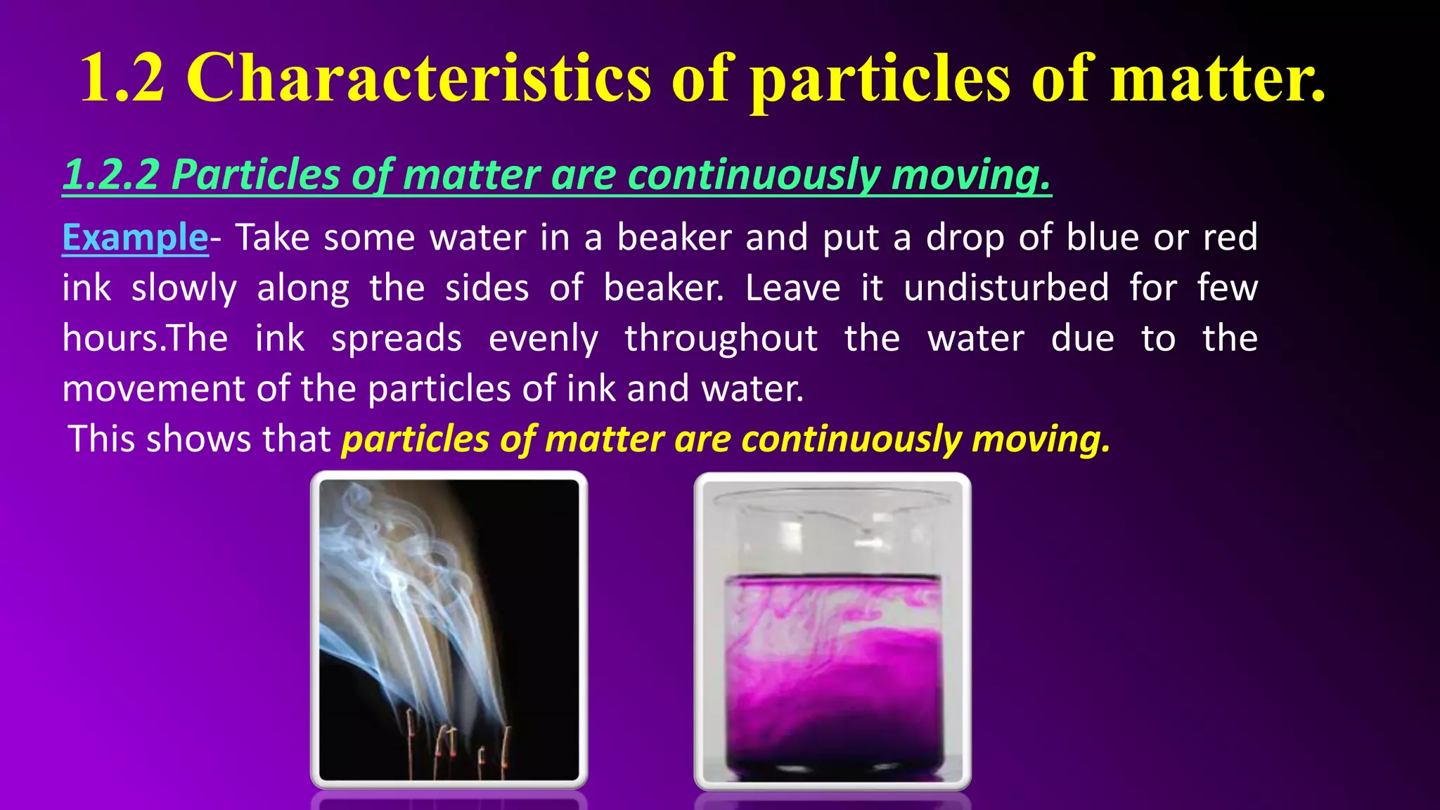 1.2 Characteristics of particles of matter.
1.2.2 Particles of matter are continuously moving.
Example- Take some water in a beaker and put a drop of blue or red
ink slowly along the sides of beaker. Leave it undisturbed for few
hours.The ink spreads evenly throughout the water due to the
movement of the particles of ink and water.
This shows that particles of matter are continuously moving.
 