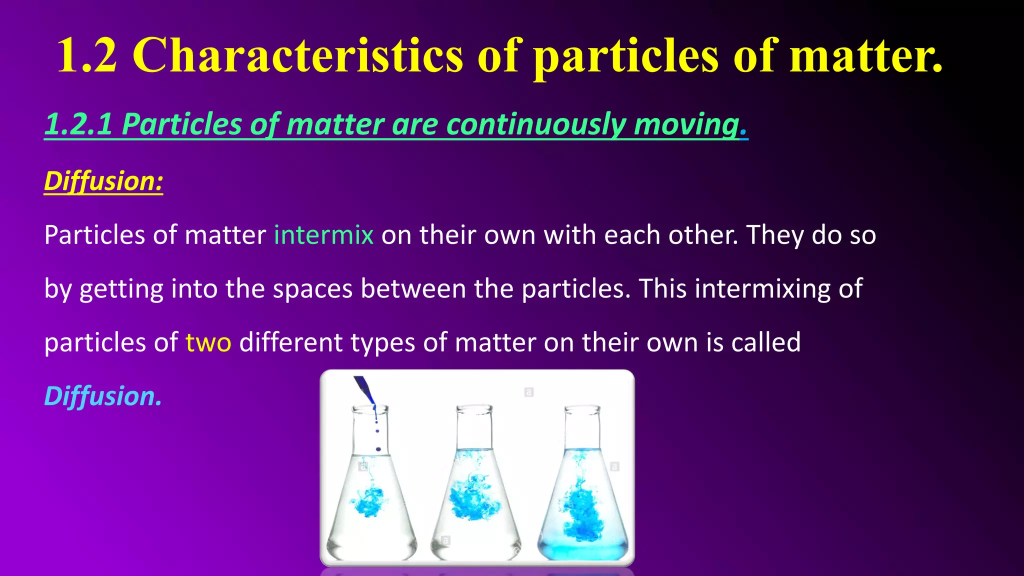 1.2 Characteristics of particles of matter.
1.2.1 Particles of matter are continuously moving.
Diffusion:
Particles of matter intermix on their own with each other. They do so
by getting into the spaces between the particles. This intermixing of
particles of two different types of matter on their own is called
Diffusion.
 