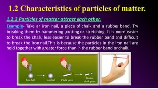 1.2 Characteristics of particles of matter.
1.2.3 Particles of matter attract each other.
Example- Take an iron nail, a piece of chalk and a rubber band. Try
breaking them by hammering ,cutting or stretching. It is more easier
to break the chalk, less easier to break the rubber band and difficult
to break the iron nail.This is because the particles in the iron nail are
held together with greater force than in the rubber band or chalk.
 