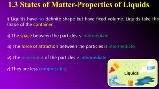 1.3 States of Matter-Properties of Liquids
i) Liquids have no definite shape but have fixed volume. Liquids take the
shape of the container.
ii) The space between the particles is intermediate
iii) The force of attraction between the particles is intermediate.
iv) The movement of the particles is intermediate.
v) They are less compressible.
 