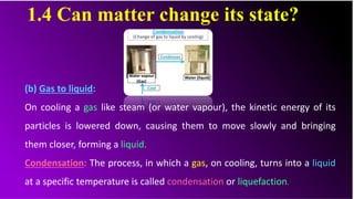 1.4 Can matter change its state?
(b) Gas to liquid:
On cooling a gas like steam (or water vapour), the kinetic energy of its
particles is lowered down, causing them to move slowly and bringing
them closer, forming a liquid.
Condensation: The process, in which a gas, on cooling, turns into a liquid
at a specific temperature is called condensation or liquefaction..
 