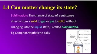 1.4 Can matter change its state?
Sublimation: The change of state of a substance
directly from a solid to gas or gas to solid, without
changing into the liquid state, is called Sublimation.
Eg-Camphor,Napthalene balls
 
