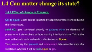 1.4 Can matter change its state?
1.4.2 Effect of change in Pressure:
Gas to liquid: Gases can be liquefied by applying pressure and reducing
the temperature.
Solid CO2 gets converted directly to gaseous state on decrease of
pressure to 1 atmosphere without coming into liquid state. This is the
reason that solid carbon dioxide is also known as Dry ice.
Thus, we can say that pressure and temperature determine the state of a
substance, whether it will be solid, liquid or gas.
 