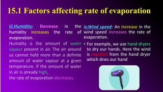 iv.Wind speed: An increase in the
wind speed increases the rate of
evaporation.
• For example, we use hand dryers
to dry our hands. Here the wind
is expelled from the hand dryer
which dries our hand.
iii.Humidity: Decrease in the
humidity increases the rate of
evaporation.
Humidity is the amount of water
vapour present in air. The air around
us cannot hold more than a definite
amount of water vapour at a given
temperature. If the amount of water
in air is already high,
the rate of evaporation decreases.
15.1 Factors affecting rate of evaporation
 