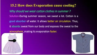 Why should we wear cotton clothes in summer ?
Solution-During summer season, we sweat a lot. Cotton is a
good absorber of water. It allows better air circulation. Thus,
it absorbs sweat from our body and exposes the sweat to the
atmosphere ,making its evaporation faster.
15.2 How does Evaporation cause cooling?
 