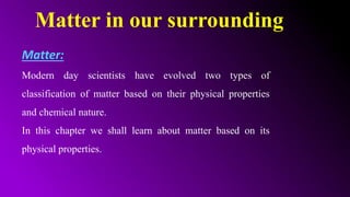 Matter in our surrounding
Matter:
Modern day scientists have evolved two types of
classification of matter based on their physical properties
and chemical nature.
In this chapter we shall learn about matter based on its
physical properties.
 