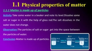 1.1 Physical properties of matter
1.1.1 Matter is made up of particles
Activity-Take some water in a beaker and note its level.Dissolve some
salt or sugar in it with the help of glass rod.The salt dissolves in the
water does not change.
Observation-The particles of salt or sugar get into the space between
the particles of water.
Conclusion-Matter is made up of particles.
 