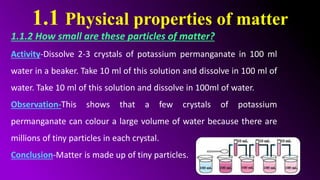 1.1 Physical properties of matter
1.1.2 How small are these particles of matter?
Activity-Dissolve 2-3 crystals of potassium permanganate in 100 ml
water in a beaker. Take 10 ml of this solution and dissolve in 100 ml of
water. Take 10 ml of this solution and dissolve in 100ml of water.
Observation-This shows that a few crystals of potassium
permanganate can colour a large volume of water because there are
millions of tiny particles in each crystal.
Conclusion-Matter is made up of tiny particles.
 