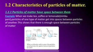 1.2 Characteristics of particles of matter.
1.2.1 Particles of matter have space between them
Example-When we make tea ,coffee or lemonade(nimbu
pani),particles of one type of matter get into spaces between particles
of another. This shows that there is enough space between particles
of matter.
 