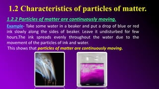1.2 Characteristics of particles of matter.
1.2.2 Particles of matter are continuously moving.
Example- Take some water in a beaker and put a drop of blue or red
ink slowly along the sides of beaker. Leave it undisturbed for few
hours.The ink spreads evenly throughout the water due to the
movement of the particles of ink and water.
This shows that particles of matter are continuously moving.
 