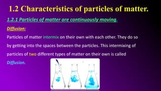 1.2 Characteristics of particles of matter.
1.2.1 Particles of matter are continuously moving.
Diffusion:
Particles of matter intermix on their own with each other. They do so
by getting into the spaces between the particles. This intermixing of
particles of two different types of matter on their own is called
Diffusion.
 