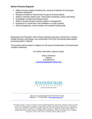 Senior Process Engineer
  ?    Ability to scope projects including site, sizing and selection of oil and gas
       treatment equipment
  ?    Receipt and delivery interconnects for gas and liquid projects
  ?    Ability to estimate capital costs, critical path scheduling, project cash-flows
  ?    Knowledge of project permitting process
  ?    Ability to present project analysis update to management.
  ?    Experience in construction and installation on major projects
  ?    Good management, communication and problem-solving skills




Reporting to the President, both of these engineers will play a critical role in scaling
Gradek Energys technology, and construction of the first commercial-scale tailings
processing plant in Alberta.

The positions will be based in Calgary but will require familiarization at the pilot plant
located in Montreal.

                                      For further information, please contact:

                                                  Steve Johnstone
                                                      Partner
                                                   514-935-6772
                                          s.johnstone@stantonchase.com




                                1524, ave. Summerhill, Montral, QC H3H 1B9 Canada
                               Tlphone: +1 514 935 3468 www.stantonchase.com




   AMSTERDAM ? ATHENS ? ATLANTA ? AUCKLAND ? AUSTIN ? BALTIMORE/WASHINGTON ? BANGALORE ? BANGKOK ? BEIJING ? BELGRADE
      BOGOT? ? BOSTON ? BUCHAREST ? BUDAPEST ? BUENOS AIRES ? CARACAS ? CHENGDU ? CHENNAI ? CHICAGO ? COPENHAGEN
    DALLAS ? DELHI ? FRANKFURT ? GUANGZHOU ? HELSINKI ? HONG KONG ? HOUSTON ? ISTANBUL ? JAKARTA ? KUALA LUMPUR ? LIMA
      LJUBLJANA? LONDON ? LOS ANGELES ? LYON ? MADRID ? MANILA ? MEXICO CITY ? MIAMI ? MILAN ? MONTEVIDEO ? MONTREAL ?
     MUMBAI ? PARIS ? PUNE ? RIO DE JANEIRO ? SAN FRANCISCO ? SANTA BARBARA ? SANTIAGO ? S?O PAULO ? SEOUL ? SHANGHAI
                         SINGAPORE ? SYDNEY ? TAIPEI ? TOKYO ? TORONTO ? VIENNA ? WARSAW ? ZURICH
 