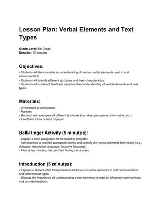 Lesson Plan: Verbal Elements and Text
Types
Grade Level: 5th Grade
Duration: 50 minutes
Objectives:
- Students will demonstrate an understanding of various verbal elements used in oral
communication.
- Students will identify different text types and their characteristics.
- Students will construct feedback based on their understanding of verbal elements and text
types.
Materials:
- Whiteboard or chart paper
- Markers
- Handout with examples of different text types (narrative, persuasive, informative, etc.)
- Feedback forms or slips of paper
Bell-Ringer Activity (5 minutes):
- Display a short paragraph on the board or projector.
- Ask students to read the paragraph silently and identify any verbal elements they notice (e.g.,
dialogue, descriptive language, figurative language).
- After a few minutes, discuss their findings as a class.
Introduction (5 minutes):
- Explain to students that today's lesson will focus on verbal elements in oral communication
and different text types.
- Discuss the importance of understanding these elements in order to effectively communicate
and provide feedback.
 