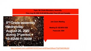 Join Zoom Meeting
Meeting ID: 8256810 0330
Passcode: 2024
9THGrade assembly
Wednesday
August 26, 2020
during 3rdperiod
10:45AM-11:30AM
https://us02web.zoom.us/j/82568100330?pwd=anhtR3gwU3ZkcjcvTTg5T0dXOHlLZz0
Topic:9th Grade Mandatory Assembly
Time:Aug 26,202010:45AM Mountain Time (US and Canada)
 