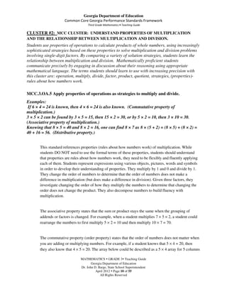 Georgia Department of Education
                      Common Core Georgia Performance Standards Framework
                                    Third Grade Mathematics • Teaching Guide

CLUSTER #2: MCC CLUSTER: UNDERSTAND PROPERTIES OF MULTIPLICATION
AND THE RELATIONSHIP BETWEEN MULTIPLICATION AND DIVISION.
Students use properties of operations to calculate products of whole numbers, using increasingly
sophisticated strategies based on these properties to solve multiplication and division problems
involving single-digit factors. By comparing a variety of solution strategies, students learn the
relationship between multiplication and division. Mathematically proficient students
communicate precisely by engaging in discussion about their reasoning using appropriate
mathematical language. The terms students should learn to use with increasing precision with
this cluster are: operation, multiply, divide, factor, product, quotient, strategies, (properties)-
rules about how numbers work.

MCC.3.OA.5 Apply properties of operations as strategies to multiply and divide.
Examples:
 If 6 × 4 = 24 is known, then 4 × 6 = 24 is also known. (Commutative property of
multiplication.)
3 × 5 × 2 can be found by 3 × 5 = 15, then 15 × 2 = 30, or by 5 × 2 = 10, then 3 × 10 = 30.
(Associative property of multiplication.)
Knowing that 8 × 5 = 40 and 8 × 2 = 16, one can find 8 × 7 as 8 × (5 + 2) = (8 × 5) + (8 × 2) =
40 + 16 = 56. (Distributive property.)


       This standard references properties (rules about how numbers work) of multiplication. While
       students DO NOT need to use the formal terms of these properties, students should understand
       that properties are rules about how numbers work, they need to be flexibly and fluently applying
       each of them. Students represent expressions using various objects, pictures, words and symbols
       in order to develop their understanding of properties. They multiply by 1 and 0 and divide by 1.
       They change the order of numbers to determine that the order of numbers does not make a
       difference in multiplication (but does make a difference in division). Given three factors, they
       investigate changing the order of how they multiply the numbers to determine that changing the
       order does not change the product. They also decompose numbers to build fluency with
       multiplication.


       The associative property states that the sum or product stays the same when the grouping of
       addends or factors is changed. For example, when a student multiplies 7 × 5 × 2, a student could
       rearrange the numbers to first multiply 5 × 2 = 10 and then multiply 10 × 7 = 70.


       The commutative property (order property) states that the order of numbers does not matter when
       you are adding or multiplying numbers. For example, if a student knows that 5 × 4 = 20, then
       they also know that 4 × 5 = 20. The array below could be described as a 5 × 4 array for 5 columns

                               MATHEMATICS GRADE 3 Teaching Guide
                                      Georgia Department of Education
                               Dr. John D. Barge, State School Superintendent
                                         April 2012 Page 10 of 55
                                            All Rights Reserved
 