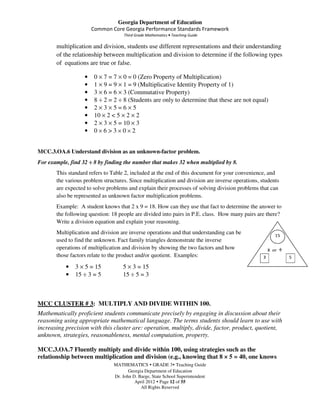Georgia Department of Education
                       Common Core Georgia Performance Standards Framework
                                     Third Grade Mathematics • Teaching Guide

       multiplication and division, students use different representations and their understanding
       of the relationship between multiplication and division to determine if the following types
       of equations are true or false.

                   •    0 × 7 = 7 × 0 = 0 (Zero Property of Multiplication)
                   •    1 × 9 = 9 × 1 = 9 (Multiplicative Identity Property of 1)
                   •    3 × 6 = 6 × 3 (Commutative Property)
                   •    8 ÷ 2 = 2 ÷ 8 (Students are only to determine that these are not equal)
                   •    2×3×5=6×5
                   •    10 × 2 < 5 × 2 × 2
                   •    2 × 3 × 5 = 10 × 3
                   •    0×6>3×0×2


MCC.3.OA.6 Understand division as an unknown-factor problem.
For example, find 32 ÷ 8 by finding the number that makes 32 when multiplied by 8.
       This standard refers to Table 2, included at the end of this document for your convenience, and
       the various problem structures. Since multiplication and division are inverse operations, students
       are expected to solve problems and explain their processes of solving division problems that can
       also be represented as unknown factor multiplication problems.
       Example: A student knows that 2 x 9 = 18. How can they use that fact to determine the answer to
       the following question: 18 people are divided into pairs in P.E. class. How many pairs are there?
       Write a division equation and explain your reasoning.
       Multiplication and division are inverse operations and that understanding can be
       used to find the unknown. Fact family triangles demonstrate the inverse
       operations of multiplication and division by showing the two factors and how
       those factors relate to the product and/or quotient. Examples:

           •   3 × 5 = 15           5 × 3 = 15
           •   15 ÷ 3 = 5           15 ÷ 5 = 3



MCC CLUSTER # 3: MULTIPLY AND DIVIDE WITHIN 100.
Mathematically proficient students communicate precisely by engaging in discussion about their
reasoning using appropriate mathematical language. The terms students should learn to use with
increasing precision with this cluster are: operation, multiply, divide, factor, product, quotient,
unknown, strategies, reasonableness, mental computation, property.

MCC.3.OA.7 Fluently multiply and divide within 100, using strategies such as the
relationship between multiplication and division (e.g., knowing that 8 × 5 = 40, one knows
                                MATHEMATICS GRADE 3 Teaching Guide
                                       Georgia Department of Education
                                Dr. John D. Barge, State School Superintendent
                                          April 2012 Page 12 of 55
                                             All Rights Reserved
 