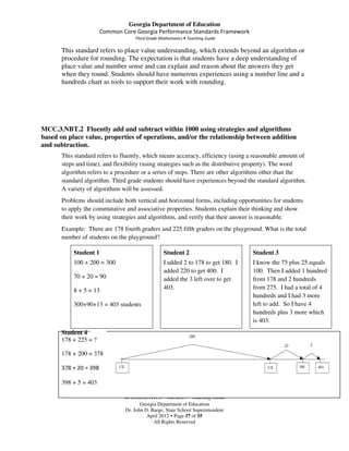 Georgia Department of Education
                        Common Core Georgia Performance Standards Framework
                                     Third Grade Mathematics • Teaching Guide

       This standard refers to place value understanding, which extends beyond an algorithm or
       procedure for rounding. The expectation is that students have a deep understanding of
       place value and number sense and can explain and reason about the answers they get
       when they round. Students should have numerous experiences using a number line and a
       hundreds chart as tools to support their work with rounding.




MCC.3.NBT.2 Fluently add and subtract within 1000 using strategies and algorithms
based on place value, properties of operations, and/or the relationship between addition
and subtraction.
       This standard refers to fluently, which means accuracy, efficiency (using a reasonable amount of
       steps and time), and flexibility (using strategies such as the distributive property). The word
       algorithm refers to a procedure or a series of steps. There are other algorithms other than the
       standard algorithm. Third grade students should have experiences beyond the standard algorithm.
       A variety of algorithms will be assessed.
       Problems should include both vertical and horizontal forms, including opportunities for students
       to apply the commutative and associative properties. Students explain their thinking and show
       their work by using strategies and algorithms, and verify that their answer is reasonable.
       Example: There are 178 fourth graders and 225 fifth graders on the playground. What is the total
       number of students on the playground?

           Student 1                               Student 2                        Student 3
           100 + 200 = 300                         I added 2 to 178 to get 180. I   I know the 75 plus 25 equals
                                                   added 220 to get 400. I          100. Then I added 1 hundred
           70 + 20 = 90                            added the 3 left over to get     from 178 and 2 hundreds
           8 + 5 = 13                              403.                             from 275. I had a total of 4
                                                                                    hundreds and I had 3 more
           300+90+13 = 403 students                                                 left to add. So I have 4
                                                                                    hundreds plus 3 more which
                                                                                    is 403.
       Student 4
       178 + 225 = ?

       178 + 200 = 378

       378 + 20 = 398

       398 + 5 = 403

                                MATHEMATICS GRADE 3 Teaching Guide
                                       Georgia Department of Education
                                Dr. John D. Barge, State School Superintendent
                                          April 2012 Page 17 of 55
                                             All Rights Reserved
 