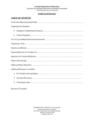 Georgia Department of Education
                      Common Core Georgia Performance Standards Framework
                                   Third Grade Mathematics • Teaching Guide

                                      Grade Level Overview

TABLE OF CONTENTS

Curriculum Map and pacing Guide…………………………………………………………………

Unpacking the Standards

   •   Standards of Mathematical Practice………………………..……………...…………..……

   •   Content Standards………………………………………….………………………….……

Arc of Lesson/Math Instructional Framework………………………………………………..……

Unpacking a Task………………………………………………………………………………..…

Routines and Rituals………………………………………………………………………………..

General Questions for Teacher Use………………………………………………………………...

Questions for Teacher Reflection……………………………………………………….………….

Depth of Knowledge……………………………………………………………………….…….…

Depth and Rigor Statement…………………………………………………………………………

Additional Resources Available

   •   K-2 Problem Solving Rubric……………………………………………………………….

   •   Literature Resources……………………………………………………………….……….

   •   Technology Links…………………………………………………………………………..


Resources Consulted




                              MATHEMATICS GRADE 3 Teaching Guide
                                     Georgia Department of Education
                              Dr. John D. Barge, State School Superintendent
                                        April 2012 Page 2 of 55
                                           All Rights Reserved
 