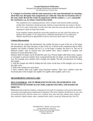 Georgia Department of Education
                      Common Core Georgia Performance Standards Framework
                                     Third Grade Mathematics • Teaching Guide

d. Compare two fractions with the same numerator or the same denominator by reasoning
about their size. Recognize that comparisons are valid only when the two fractions refer to
the same whole. Record the results of comparisons with the symbols >, =, or <, and justify
the conclusions, e.g., by using a visual fraction model.
       This standard involves comparing fractions with or without visual fraction models including
       number lines. Experiences should encourage students to reason about the size of pieces, the fact
       that 1/3 of a cake is larger than 1/4 of the same cake. Since the same cake (the whole) is split into
       equal pieces, thirds are larger than fourths.
       In this standard, students should also reason that comparisons are only valid if the wholes are
       identical. For example, 1/2 of a large pizza is a different amount than 1/2 of a small pizza.
       Students should be given opportunities to discuss and reason about which 1/2 is larger.

Common Misconceptions

The idea that the smaller the denominator, the smaller the piece or part of the set, or the larger
the denominator, the larger the piece or part of the set, is based on the comparison that in whole
numbers, the smaller a number, the less it is, or the larger a number, the more it is. The use of
different models, such as fraction bars and number lines, allows students to compare unit
fractions to reason about their sizes.
Students think all shapes can be divided the same way. Present shapes other than circles, squares
or rectangles to prevent students from overgeneralizing that all shapes can be divided the same
way. For example, have students fold a triangle into eighths. Provide oral directions for folding
the triangle:
1. Fold the triangle into half by folding the left vertex (at the base of the triangle) over to meet
the right vertex.
2. Fold in this manner two more times.
3. Have students label each eighth using fractional notation. Then, have students count the
fractional parts in the triangle (one-eighth, two-eighths, three-eighths, and so on).


MEASUREMENT AND DATA (MD)

MCC CLUSTER #1: SOLVE PROBLEMS INVOLVING MEASUREMENT AND
ESTIMATION OF INTERVALS OF TIME, LIQUID VOLUMES, AND MASSES OF
OBJECTS.
Mathematically proficient students communicate precisely by engaging in discussion about their
reasoning using appropriate mathematical language. The terms students should learn to use with
increasing precision with this cluster are: estimate, time, time intervals, minute, hour, elapsed
time, measure, liquid volume, mass, standard units, metric, gram (g), kilogram (kg), liter (L).




                                MATHEMATICS GRADE 3 Teaching Guide
                                       Georgia Department of Education
                                Dr. John D. Barge, State School Superintendent
                                          April 2012 Page 21 of 55
                                             All Rights Reserved
 