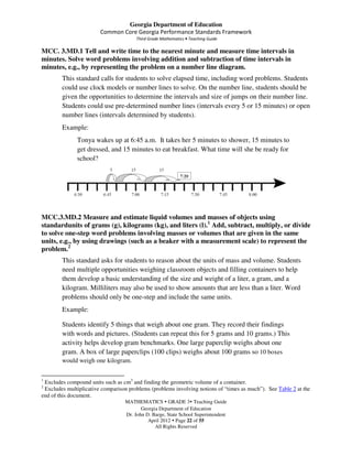 Georgia Department of Education
                        Common Core Georgia Performance Standards Framework
                                       Third Grade Mathematics • Teaching Guide

MCC. 3.MD.1 Tell and write time to the nearest minute and measure time intervals in
minutes. Solve word problems involving addition and subtraction of time intervals in
minutes, e.g., by representing the problem on a number line diagram.
        This standard calls for students to solve elapsed time, including word problems. Students
        could use clock models or number lines to solve. On the number line, students should be
        given the opportunities to determine the intervals and size of jumps on their number line.
        Students could use pre-determined number lines (intervals every 5 or 15 minutes) or open
        number lines (intervals determined by students).
        Example:
              Tonya wakes up at 6:45 a.m. It takes her 5 minutes to shower, 15 minutes to
              get dressed, and 15 minutes to eat breakfast. What time will she be ready for
              school?




MCC.3.MD.2 Measure and estimate liquid volumes and masses of objects using
standardunits of grams (g), kilograms (kg), and liters (l).1 Add, subtract, multiply, or divide
to solve one-step word problems involving masses or volumes that are given in the same
units, e.g., by using drawings (such as a beaker with a measurement scale) to represent the
problem.2
        This standard asks for students to reason about the units of mass and volume. Students
        need multiple opportunities weighing classroom objects and filling containers to help
        them develop a basic understanding of the size and weight of a liter, a gram, and a
        kilogram. Milliliters may also be used to show amounts that are less than a liter. Word
        problems should only be one-step and include the same units.
        Example:

        Students identify 5 things that weigh about one gram. They record their findings
        with words and pictures. (Students can repeat this for 5 grams and 10 grams.) This
        activity helps develop gram benchmarks. One large paperclip weighs about one
        gram. A box of large paperclips (100 clips) weighs about 100 grams so 10 boxes
        would weigh one kilogram.

1
 Excludes compound units such as cm3 and finding the geometric volume of a container.
2
 Excludes multiplicative comparison problems (problems involving notions of “times as much”). See Table 2 at the
end of this document.
                                  MATHEMATICS GRADE 3 Teaching Guide
                                         Georgia Department of Education
                                  Dr. John D. Barge, State School Superintendent
                                            April 2012 Page 22 of 55
                                               All Rights Reserved
 