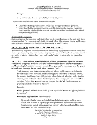 Georgia Department of Education
                       Common Core Georgia Performance Standards Framework
                                      Third Grade Mathematics • Teaching Guide

         Example:

         A paper clip weighs about a) a gram, b) 10 grams, c) 100 grams?

  Foundational understandings to help with measure concepts:

     •     Understand that larger units can be subdivided into equivalent units (partition).
     •     Understand that the same unit can be repeated to determine the measure (iteration).
           Understand the relationship between the size of a unit and the number of units needed
           (compensatory principle).

Common Misconceptions
Students may read the mark on a scale that is below a designated number on the scale as if it was
the next number. For example, a mark that is one mark below 80 grams may be read as 81 grams.
Students realize it is one away from 80, but do not think of it as 79 grams.

MCC CLUSTER #2: REPRESENT AND INTERPRET DATA.
Mathematically proficient students communicate precisely by engaging in discussion about their
reasoning using appropriate mathematical language. The terms students should learn to use with
increasing precision with this cluster are: scale, scaled picture graph, scaled bar graph, line
plot, data.

MCC.3.MD.3 Draw a scaled picture graph and a scaled bar graph to represent a data set
with several categories. Solve one- and two-step “how many more” and “how many less”
problems using information presented in scaled bar graphs. For example, draw a bar graph
in which each square in the bar graph might represent 5 pets.
         Students should have opportunities reading and solving problems using scaled graphs
         before being asked to draw one. The following graphs all use five as the scale interval,
         but students should experience different intervals to further develop their understanding
         of scale graphs and number facts. While exploring data concepts, students should Pose a
         question, Collect data, Analyze data, and Interpret data (PCAI). Students should be
         graphing data that is relevant to their lives
         Example:
         Pose a question: Student should come up with a question. What is the typical genre read
         in our class?
         Collect and organize data: student survey
              Pictographs: Scaled pictographs include symbols that represent multiple units.
              Below is an example of a pictograph with symbols that represent multiple units.
              Graphs should include a title, categories, category label, key, and data. How many
              more books did Juan read than Nancy?
                                 MATHEMATICS GRADE 3 Teaching Guide
                                        Georgia Department of Education
                                 Dr. John D. Barge, State School Superintendent
                                           April 2012 Page 23 of 55
                                              All Rights Reserved
 