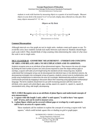 Georgia Department of Education
                       Common Core Georgia Performance Standards Framework
                                      Third Grade Mathematics • Teaching Guide

        students to work with fractions by measuring objects to a quarter of an inch.Example: Measure
        objects in your desk to the nearest ½ or ¼ of an inch, display data collected on a line plot. How
        many objects measured ¼? ½? etc. …




Common Misconceptions

Although intervals on a bar graph are not in single units, students count each square as one. To
avoid this error, have students include tick marks between each interval. Students should begin
each scale with 0. They should think of skip-counting when determining the value of a bar since
the scale is not in single units.


MCC CLUSTER #3: GEOMETRIC MEASUREMENT – UNDERSTAND CONCEPTS
OF AREA AND RELATE AREA TO MULTIPLICATION AND TO ADDITION.
Students recognize area as an attribute of two-dimensional regions. They measure the area of a shape
by finding the total number of same size units of area required to cover the shape without gaps or
overlaps, a square with sides of unit length being the standard unit for measuring area. Students
understand that rectangular arrays can be decomposed into identical rows or into identical columns. By
decomposing rectangles into rectangular arrays of squares, students connect area to multiplication, and
justify using multiplication to determine the area of a rectangle. Mathematically proficient students
communicate precisely by engaging in discussion about their reasoning using appropriate mathematical
language. The terms students should learn to use with increasing precision with this cluster are:
attribute, area, square unit, plane figure, gap, overlap, square cm, square m , square in., square ft,
nonstandard units, tiling, side length, decomposing.


MCC.3.MD.5 Recognize area as an attribute of plane figures and understand concepts of
area measurement.
a. A square with side length 1 unit, called “a unit square,” is said to have “one square
   unit” of area, and can be used to measure area.
b. A plane figure which can be covered without gaps or overlaps by n unit squares is
   said to have an area of n square units.
        These standards call for students to explore the concept of covering a region with “unit
        squares,” which could include square tiles or shading on grid or graph paper.

                                 MATHEMATICS GRADE 3 Teaching Guide
                                        Georgia Department of Education
                                 Dr. John D. Barge, State School Superintendent
                                           April 2012 Page 25 of 55
                                              All Rights Reserved
 