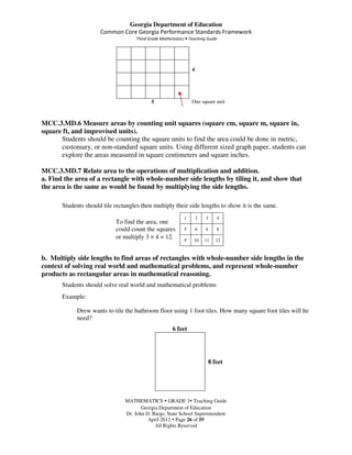 Georgia Department of Education
                      Common Core Georgia Performance Standards Framework
                                     Third Grade Mathematics • Teaching Guide




                                                                4




                                            5                   One square unit



MCC.3.MD.6 Measure areas by counting unit squares (square cm, square m, square in,
square ft, and improvised units).
      Students should be counting the square units to find the area could be done in metric,
      customary, or non-standard square units. Using different sized graph paper, students can
      explore the areas measured in square centimeters and square inches.

MCC.3.MD.7 Relate area to the operations of multiplication and addition.
a. Find the area of a rectangle with whole-number side lengths by tiling it, and show that
the area is the same as would be found by multiplying the side lengths.

       Students should tile rectangles then multiply their side lengths to show it is the same.
                                                            1       2   3    4
                            To find the area, one
                            could count the squares         5       6   6    8
                            or multiply 3 × 4 = 12.         9    10     11   12



b. Multiply side lengths to find areas of rectangles with whole-number side lengths in the
context of solving real world and mathematical problems, and represent whole-number
products as rectangular areas in mathematical reasoning.
       Students should solve real world and mathematical problems
       Example:

             Drew wants to tile the bathroom floor using 1 foot tiles. How many square foot tiles will he
             need?
                                                      6 feet




                                                                         8 feet




                                MATHEMATICS GRADE 3 Teaching Guide
                                       Georgia Department of Education
                                Dr. John D. Barge, State School Superintendent
                                          April 2012 Page 26 of 55
                                             All Rights Reserved
 