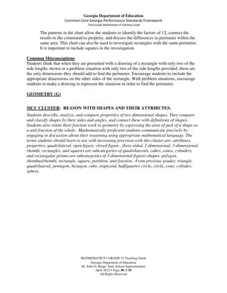 Georgia Department of Education
                     Common Core Georgia Performance Standards Framework
                                   Third Grade Mathematics • Teaching Guide

       The patterns in the chart allow the students to identify the factors of 12, connect the
       results to the commutative property, and discuss the differences in perimeter within the
       same area. This chart can also be used to investigate rectangles with the same perimeter.
       It is important to include squares in the investigation.

Common Misconceptions
Students think that when they are presented with a drawing of a rectangle with only two of the
side lengths shown or a problem situation with only two of the side lengths provided, these are
the only dimensions they should add to find the perimeter. Encourage students to include the
appropriate dimensions on the other sides of the rectangle. With problem situations, encourage
students to make a drawing to represent the situation in order to find the perimeter.

GEOMETRY (G)


MCC CLUSTER: REASON WITH SHAPES AND THEIR ATTRIBUTES.
Students describe, analyze, and compare properties of two dimensional shapes. They compare
and classify shapes by their sides and angles, and connect these with definitions of shapes.
Students also relate their fraction work to geometry by expressing the area of part of a shape as
a unit fraction of the whole. Mathematically proficient students communicate precisely by
engaging in discussion about their reasoning using appropriate mathematical language. The
terms students should learn to use with increasing precision with this cluster are: attributes,
properties, quadrilateral, open figure, closed figure , three-sided, 2-dimensional, 3-dimensional,
rhombi, rectangles, and squares are subcategories of quadrilaterals, cubes, cones, cylinders,
and rectangular prisms are subcategories of 3-dimensional figures shapes: polygon,
rhombus/rhombi, rectangle, square, partition, unit fraction. From previous grades: triangle,
quadrilateral, pentagon, hexagon, cube, trapezoid, half/quarter circle, circle, cone, cylinder,
sphere.




                              MATHEMATICS GRADE 3 Teaching Guide
                                     Georgia Department of Education
                              Dr. John D. Barge, State School Superintendent
                                        April 2012 Page 30 of 55
                                           All Rights Reserved
 