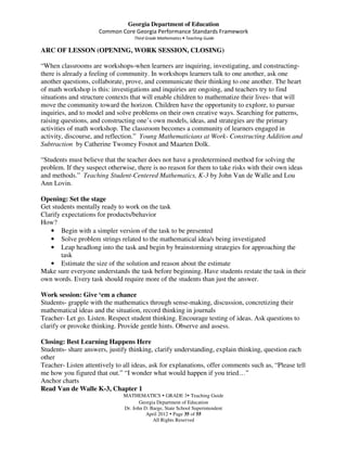 Georgia Department of Education
                     Common Core Georgia Performance Standards Framework
                                    Third Grade Mathematics • Teaching Guide

ARC OF LESSON (OPENING, WORK SESSION, CLOSING)

“When classrooms are workshops-when learners are inquiring, investigating, and constructing-
there is already a feeling of community. In workshops learners talk to one another, ask one
another questions, collaborate, prove, and communicate their thinking to one another. The heart
of math workshop is this: investigations and inquiries are ongoing, and teachers try to find
situations and structure contexts that will enable children to mathematize their lives- that will
move the community toward the horizon. Children have the opportunity to explore, to pursue
inquiries, and to model and solve problems on their own creative ways. Searching for patterns,
raising questions, and constructing one’s own models, ideas, and strategies are the primary
activities of math workshop. The classroom becomes a community of learners engaged in
activity, discourse, and reflection.” Young Mathematicians at Work- Constructing Addition and
Subtraction by Catherine Twomey Fosnot and Maarten Dolk.

“Students must believe that the teacher does not have a predetermined method for solving the
problem. If they suspect otherwise, there is no reason for them to take risks with their own ideas
and methods.” Teaching Student-Centered Mathematics, K-3 by John Van de Walle and Lou
Ann Lovin.

Opening: Set the stage
Get students mentally ready to work on the task
Clarify expectations for products/behavior
How?
   • Begin with a simpler version of the task to be presented
   • Solve problem strings related to the mathematical idea/s being investigated
   • Leap headlong into the task and begin by brainstorming strategies for approaching the
        task
   • Estimate the size of the solution and reason about the estimate
Make sure everyone understands the task before beginning. Have students restate the task in their
own words. Every task should require more of the students than just the answer.

Work session: Give ‘em a chance
Students- grapple with the mathematics through sense-making, discussion, concretizing their
mathematical ideas and the situation, record thinking in journals
Teacher- Let go. Listen. Respect student thinking. Encourage testing of ideas. Ask questions to
clarify or provoke thinking. Provide gentle hints. Observe and assess.

Closing: Best Learning Happens Here
Students- share answers, justify thinking, clarify understanding, explain thinking, question each
other
Teacher- Listen attentively to all ideas, ask for explanations, offer comments such as, “Please tell
me how you figured that out.” “I wonder what would happen if you tried…”
Anchor charts
Read Van de Walle K-3, Chapter 1
                               MATHEMATICS GRADE 3 Teaching Guide
                                      Georgia Department of Education
                               Dr. John D. Barge, State School Superintendent
                                         April 2012 Page 35 of 55
                                            All Rights Reserved
 