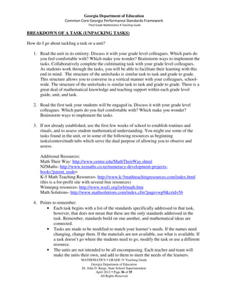Georgia Department of Education
                     Common Core Georgia Performance Standards Framework
                                   Third Grade Mathematics • Teaching Guide

BREAKDOWN OF A TASK (UNPACKING TASKS)

How do I go about tackling a task or a unit?

   1. Read the unit in its entirety. Discuss it with your grade level colleagues. Which parts do
      you feel comfortable with? Which make you wonder? Brainstorm ways to implement the
      tasks. Collaboratively complete the culminating task with your grade level colleagues.
      As students work through the tasks, you will be able to facilitate their learning with this
      end in mind. The structure of the units/tasks is similar task to task and grade to grade.
      This structure allows you to converse in a vertical manner with your colleagues, school-
      wide. The structure of the units/tasks is similar task to task and grade to grade. There is a
      great deal of mathematical knowledge and teaching support within each grade level
      guide, unit, and task.

   2. Read the first task your students will be engaged in. Discuss it with your grade level
      colleagues. Which parts do you feel comfortable with? Which make you wonder?
      Brainstorm ways to implement the tasks.

   3. If not already established, use the first few weeks of school to establish routines and
      rituals, and to assess student mathematical understanding. You might use some of the
      tasks found in the unit, or in some of the following resources as beginning
      tasks/centers/math tubs which serve the dual purpose of allowing you to observe and
      assess.

       Additional Resources:
       Math Their Way: http://www.center.edu/MathTheirWay.shtml
       NZMaths- http://www.nzmaths.co.nz/numeracy-development-projects-
       books?parent_node=
       K-5 Math Teaching Resources- http://www.k-5mathteachingresources.com/index.html
       (this is a for-profit site with several free resources)
       Winnepeg resources- http://www.wsd1.org/iwb/math.htm
       Math Solutions- http://www.mathsolutions.com/index.cfm?page=wp9&crid=56

   4. Points to remember:
         • Each task begins with a list of the standards specifically addressed in that task,
              however, that does not mean that these are the only standards addressed in the
              task. Remember, standards build on one another, and mathematical ideas are
              connected.
         • Tasks are made to be modified to match your learner’s needs. If the names need
              changing, change them. If the materials are not available, use what is available. If
              a task doesn’t go where the students need to go, modify the task or use a different
              resource.
         • The units are not intended to be all encompassing. Each teacher and team will
              make the units their own, and add to them to meet the needs of the learners.
                              MATHEMATICS GRADE 3 Teaching Guide
                                     Georgia Department of Education
                              Dr. John D. Barge, State School Superintendent
                                        April 2012 Page 36 of 55
                                           All Rights Reserved
 