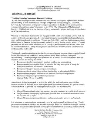 Georgia Department of Education
                     Common Core Georgia Performance Standards Framework
                                    Third Grade Mathematics • Teaching Guide

ROUTINES AND RITUALS

Teaching Math in Context and Through Problems
“By the time they begin school; most children have already developed a sophisticated, informal
understanding of basic mathematical concepts and problem solving strategies. Too often,
however, the mathematics instruction we impose upon them in the classroom fails to connect
with this informal knowledge” (Carpenter et al., 1999). The 8 Standards of Mathematical
Practices (SMP) should be at the forefront of every mathematics lessons and be the driving factor
of HOW students learn.

One way to help ensure that students are engaged in the 8 SMPs is to construct lessons built on
context or through story problems. It is important for you to understand the difference between
story problems and context problems. “Fosnot and Dolk (2001) point out that in story problems
children tend to focus on getting the answer, probably in a way that the teacher wants. “Context
problems, on the other hand, are connected as closely as possible to children’s lives, rather than
to ‘school mathematics’. They are designed to anticipate and develop children’s mathematical
modeling of the real world.”

Traditionally, mathematics instruction has been centered around many problems in a single math
lesson, focusing on rote procedures and algorithms which do not promote conceptual
understanding. Teaching through word problems and in context is difficult however; there are
excellent reasons for making the effort.
    • Problem solving focuses students’ attention on ideas and sense making
    • Problem solving develops the belief in students that they are capable of doing the
        mathematics and that mathematics makes sense
    • Problem solving provides on going assessment data
    • Problem solving is an excellent method for attending to a breadth of abilities
    • Problem solving engages students so that there are few discipline problems
    • Problem solving develops “mathematical power”
        (Van de Walle 3-5 pg. 15 and 16)

A problem is defined as any task or activity for which the students have no prescribed or
memorized rules or methods, nor is there a perception by students that there is a specific correct
solution method. A problem for learning mathematics also has these features:

   •   The problem must begin where the students are, which makes it accessible to all learners.
   •   The problematic or engaging aspect of the problem must be due to the mathematics that
       the students are to learn.
   •   The problem must require justifications and explanations for answers and methods.

It is important to understand that mathematics is to be taught through problem solving. That is,
problem-based tasks or activities are the vehicle through which the standards are taught. Student
learning is an outcome of the problem-solving process and the result of teaching within context
                               MATHEMATICS GRADE 3 Teaching Guide
                                      Georgia Department of Education
                               Dr. John D. Barge, State School Superintendent
                                         April 2012 Page 37 of 55
                                            All Rights Reserved
 