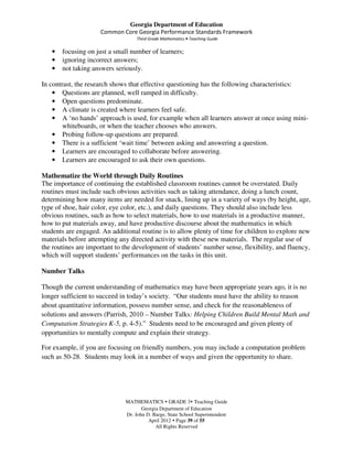 Georgia Department of Education
                     Common Core Georgia Performance Standards Framework
                                   Third Grade Mathematics • Teaching Guide

   •   focusing on just a small number of learners;
   •   ignoring incorrect answers;
   •   not taking answers seriously.

In contrast, the research shows that effective questioning has the following characteristics:
    • Questions are planned, well ramped in difficulty.
    • Open questions predominate.
    • A climate is created where learners feel safe.
    • A ‘no hands’ approach is used, for example when all learners answer at once using mini-
        whiteboards, or when the teacher chooses who answers.
    • Probing follow-up questions are prepared.
    • There is a sufficient ‘wait time’ between asking and answering a question.
    • Learners are encouraged to collaborate before answering.
    • Learners are encouraged to ask their own questions.

Mathematize the World through Daily Routines
The importance of continuing the established classroom routines cannot be overstated. Daily
routines must include such obvious activities such as taking attendance, doing a lunch count,
determining how many items are needed for snack, lining up in a variety of ways (by height, age,
type of shoe, hair color, eye color, etc.), and daily questions. They should also include less
obvious routines, such as how to select materials, how to use materials in a productive manner,
how to put materials away, and have productive discourse about the mathematics in which
students are engaged. An additional routine is to allow plenty of time for children to explore new
materials before attempting any directed activity with these new materials. The regular use of
the routines are important to the development of students’ number sense, flexibility, and fluency,
which will support students’ performances on the tasks in this unit.

Number Talks

Though the current understanding of mathematics may have been appropriate years ago, it is no
longer sufficient to succeed in today’s society. “Our students must have the ability to reason
about quantitative information, possess number sense, and check for the reasonableness of
solutions and answers (Parrish, 2010 – Number Talks: Helping Children Build Mental Math and
Computation Strategies K-5, p. 4-5).” Students need to be encouraged and given plenty of
opportunities to mentally compute and explain their strategy.

For example, if you are focusing on friendly numbers, you may include a computation problem
such as 50-28. Students may look in a number of ways and given the opportunity to share.




                              MATHEMATICS GRADE 3 Teaching Guide
                                     Georgia Department of Education
                              Dr. John D. Barge, State School Superintendent
                                        April 2012 Page 39 of 55
                                           All Rights Reserved
 