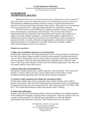 Georgia Department of Education
                      Common Core Georgia Performance Standards Framework
                                    Third Grade Mathematics • Teaching Guide

STANDARDS FOR
MATHEMATICAL PRACTICE

         Mathematical Practices are listed with each grade’s mathematical content standards to
reflect the need to connect the mathematical practices to mathematical content in instruction.
The Standards for Mathematical Practice describe varieties of expertise that mathematics
educators at all levels should seek to develop in their students. These practices rest on important
“processes and proficiencies” with longstanding importance in mathematics education.
         The first of these are the NCTM process standards of problem solving, reasoning and
proof, communication, representation, and connections. The second are the strands of
mathematical proficiency specified in the National Research Council’s report Adding It Up:
adaptive reasoning, strategic competence, conceptual understanding (comprehension of
mathematical concepts, operations and relations), procedural fluency (skill in carrying out
procedures flexibly, accurately, efficiently and appropriately), and productive disposition
(habitual inclination to see mathematics as sensible, useful, and worthwhile, coupled
with a belief in diligence and one’s own efficacy).

Students are expected to:

1. Make sense of problems and persevere in solving them.
In third grade, students know that doing mathematics involves solving problems and discussing
how they solved them. Students explain to themselves the meaning of a problem and look for
ways to solve it. Third graders may use concrete objects or pictures to help them conceptualize
and solve problems. They may check their thinking by asking themselves, “Does this make
sense?” They listen to the strategies of others and will try different approaches. They often will
use another method to check their answers.

2. Reason abstractly and quantitatively.
Third graders should recognize that a number represents a specific quantity. They connect the
quantity to written symbols and create a logical representation of the problem at hand,
considering both the appropriate units involved and the meaning of quantities.

3. Construct viable arguments and critique the reasoning of others.
In third grade, students may construct arguments using concrete referents, such as objects,
pictures, and drawings. They refine their mathematical communication skills as they participate
in mathematical discussions involving questions like “How did you get that?” and “Why is that
true?” They explain their thinking to others and respond to others’ thinking.

4. Model with mathematics.
Students experiment with representing problem situations in multiple ways including numbers,
words (mathematical language), drawing pictures, using objects, acting out, making a chart, list,
or graph, creating equations, etc. Students need opportunities to connect the different
representations and explain the connections. They should be able to use all of these

                               MATHEMATICS GRADE 3 Teaching Guide
                                      Georgia Department of Education
                               Dr. John D. Barge, State School Superintendent
                                         April 2012 Page 4 of 55
                                            All Rights Reserved
 