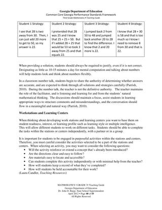 Georgia Department of Education
                      Common Core Georgia Performance Standards Framework
                                    Third Grade Mathematics • Teaching Guide

Student 1 Strategy:       Student 2 Strategy:              Student 3 Strategy:         Student 4 Strategy:

I see that 28 is two      I pretended that 28              I jumped back 2 from        I know that 28 + 30
away from 30. Then, I     was 25 and I know                50 to 48 and jumped         is 58 and that is too
can just add 20 more      that 25 + 25 = 50. But           back another 20 to 28       much so I know I
to get to 50, so my       if I added 28 + 25 that          to find the difference. I   need to remove 8
answer is 22.             would be 53 so took 3            know that 2 and 20          from 30 and that is
                          away from 25 and that            more is 22.                 22.
                          equals 22.


When providing a solution, students should always be required to justify, even if it is not correct.
Designating as little as 10-15 minutes a day for mental computation and talking about numbers
will help students look and think about numbers flexibly.

In a classroom number talk, students begin to share the authority of determining whether answers
are accurate, and are expected to think through all solutions and strategies carefully (Parrish,
2010). During the number talk, the teacher is not the definitive authority. The teacher maintains
the role of the facilitator, and is listening and learning for and from the students’ natural
mathematical thinking. The discussions should maintain a focus, assist students in learning
appropriate ways to structure comments and misunderstandings, and the conversation should
flow in a meaningful and natural way (Parrish, 2010).

Workstations and Learning Centers

When thinking about developing work stations and learning centers you want to base them on
student readiness, interest, or learning profile such as learning style or multiple intelligence.
This will allow different students to work on different tasks. Students should be able to complete
the tasks within the stations or centers independently, with a partner or in a group.

It is important for students to be engaged in purposeful activities within the stations and centers.
Therefore, you must careful consider the activities selected to be a part of the stations and
centers. When selecting an activity, you may want to consider the following questions:
     • Will the activity reinforce or extend a concept that’s already been introduced?
     • Are the directions clear and easy to follow?
     • Are materials easy to locate and accessible?
     • Can students complete this activity independently or with minimal help from the teacher?
     • How will students keep a record of what they’ve completed?
     • How will students be held accountable for their work?
(Laura Candler, Teaching Resources)


                               MATHEMATICS GRADE 3 Teaching Guide
                                      Georgia Department of Education
                               Dr. John D. Barge, State School Superintendent
                                         April 2012 Page 40 of 55
                                            All Rights Reserved
 