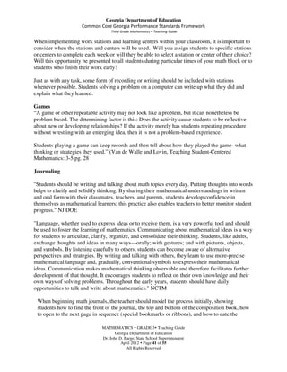 Georgia Department of Education
                      Common Core Georgia Performance Standards Framework
                                    Third Grade Mathematics • Teaching Guide

When implementing work stations and learning centers within your classroom, it is important to
consider when the stations and centers will be used. Will you assign students to specific stations
or centers to complete each week or will they be able to select a station or center of their choice?
Will this opportunity be presented to all students during particular times of your math block or to
students who finish their work early?

Just as with any task, some form of recording or writing should be included with stations
whenever possible. Students solving a problem on a computer can write up what they did and
explain what they learned.

Games
“A game or other repeatable activity may not look like a problem, but it can nonetheless be
problem based. The determining factor is this: Does the activity cause students to be reflective
about new or developing relationships? If the activity merely has students repeating procedure
without wrestling with an emerging idea, then it is not a problem-based experience.

Students playing a game can keep records and then tell about how they played the game- what
thinking or strategies they used.” (Van de Walle and Lovin, Teaching Student-Centered
Mathematics: 3-5 pg. 28

Journaling

"Students should be writing and talking about math topics every day. Putting thoughts into words
helps to clarify and solidify thinking. By sharing their mathematical understandings in written
and oral form with their classmates, teachers, and parents, students develop confidence in
themselves as mathematical learners; this practice also enables teachers to better monitor student
progress." NJ DOE

"Language, whether used to express ideas or to receive them, is a very powerful tool and should
be used to foster the learning of mathematics. Communicating about mathematical ideas is a way
for students to articulate, clarify, organize, and consolidate their thinking. Students, like adults,
exchange thoughts and ideas in many ways—orally; with gestures; and with pictures, objects,
and symbols. By listening carefully to others, students can become aware of alternative
perspectives and strategies. By writing and talking with others, they learn to use more-precise
mathematical language and, gradually, conventional symbols to express their mathematical
ideas. Communication makes mathematical thinking observable and therefore facilitates further
development of that thought. It encourages students to reflect on their own knowledge and their
own ways of solving problems. Throughout the early years, students should have daily
opportunities to talk and write about mathematics." NCTM

 When beginning math journals, the teacher should model the process initially, showing
 students how to find the front of the journal, the top and bottom of the composition book, how
 to open to the next page in sequence (special bookmarks or ribbons), and how to date the

                               MATHEMATICS GRADE 3 Teaching Guide
                                      Georgia Department of Education
                               Dr. John D. Barge, State School Superintendent
                                         April 2012 Page 41 of 55
                                            All Rights Reserved
 