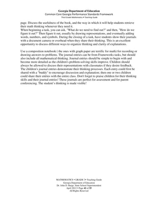 Georgia Department of Education
                    Common Core Georgia Performance Standards Framework
                                   Third Grade Mathematics • Teaching Guide

page. Discuss the usefulness of the book, and the way in which it will help students retrieve
their math thinking whenever they need it.
When beginning a task, you can ask, "What do we need to find out?" and then, "How do we
figure it out?" Then figure it out, usually by drawing representations, and eventually adding
words, numbers, and symbols. During the closing of a task, have students show their journals
with a document camera or overhead when they share their thinking. This is an excellent
opportunity to discuss different ways to organize thinking and clarity of explanations.

Use a composition notebook ( the ones with graph paper are terrific for math) for recording or
drawing answers to problems. The journal entries can be from Frameworks tasks, but should
also include all mathematical thinking. Journal entries should be simple to begin with and
become more detailed as the children's problem-solving skills improve. Children should
always be allowed to discuss their representations with classmates if they desire feedback.
The children's journal entries demonstrate their thinking processes. Each entry could first be
shared with a "buddy" to encourage discussion and explanation; then one or two children
could share their entries with the entire class. Don't forget to praise children for their thinking
skills and their journal entries! These journals are perfect for assessment and for parent
conferencing. The student’s thinking is made visible!




                              MATHEMATICS GRADE 3 Teaching Guide
                                     Georgia Department of Education
                              Dr. John D. Barge, State School Superintendent
                                        April 2012 Page 42 of 55
                                           All Rights Reserved
 